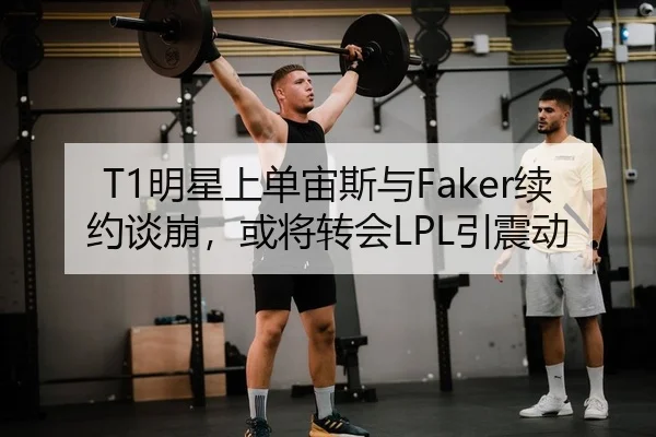 T1明星上单宙斯与Faker续约谈崩，或将转会LPL引震动