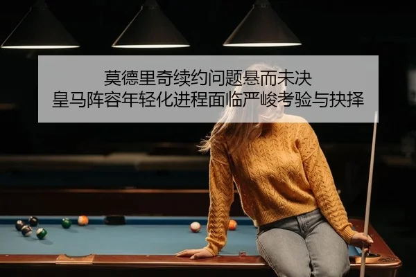 莫德里奇续约问题悬而未决 皇马阵容年轻化进程面临严峻考验与抉择